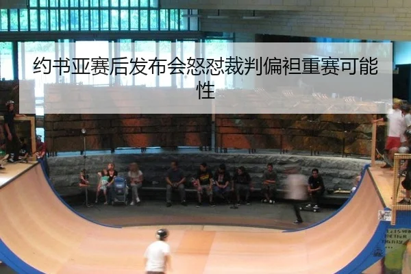约书亚赛后发布会怒怼裁判偏袒重赛可能性